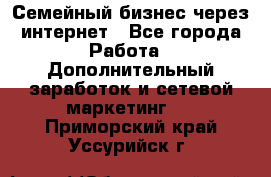 Семейный бизнес через интернет - Все города Работа » Дополнительный заработок и сетевой маркетинг   . Приморский край,Уссурийск г.